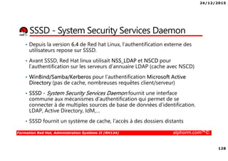 24/12/2015
128
Formation Red Hat, Administration Système II (RH134) alphorm.com™©
SSSD - System Security Services Daemon
• Depuis la version 6.4 de Red hat Linux, l’authentification externe des
utilisateurs repose sur SSSD.
• Avant SSSD, Red Hat linux utilisait NSS_LDAP et NSCD pour
l’authentification sur les serveurs d’annuaire LDAP (cache avec NSCD)
• WinBind/Samba/Kerberos pour l’authentification Microsoft Active
Directory (pas de cache, nombreuses requêtes client/serveur)
• SSSD - System Security Services Daemon fournit une interface
commune aux mécanismes d’authentification qui permet de se
connecter à de multiples sources de base de données d’identification.
LDAP, Active Directory, IdM,…
• SSSD fournit un système de cache, l’accès à des dossiers distants
 
