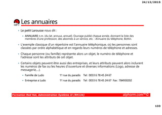 24/12/2015
133
Formation Red Hat, Administration Système II (RH134) alphorm.com™©
Les annuaires
• Le petit Larousse nous dit :
ANNUAIRE n.m. (du lat. annuus, annuel). Ouvrage publié chaque année, donnant la liste des
membres d'une profession, des abonnés à un service, etc. : Annuaire du téléphone, Bottin.
• L'exemple classique d'un répertoire est l’annuaire téléphonique, où les personnes sont
classées par ordre alphabétique et en regards leurs numéros de téléphone et adresses.
• Chaque personne (ou famille) représente alors un objet, le numéro de téléphone et
l’adresse sont les attributs de cet objet.
• Certains objets peuvent être aussi des entreprises, et leurs attributs peuvent alors inclurent
les numéros de fax ou les heures d'ouverture et diverses informations (Logo, adresse de
messagerie,…).
Famille de Ludo 11 rue du paradis Tel : 0033 6 78 45 24 67
Entreprise a Ludo 11 rue du paradis Tel : 0033 6 78 45 24 67 Fax : 784930202
 