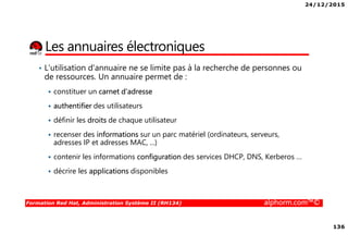 24/12/2015
136
Formation Red Hat, Administration Système II (RH134) alphorm.com™©
Les annuaires électroniques
• L'utilisation d'annuaire ne se limite pas à la recherche de personnes ou
de ressources. Un annuaire permet de :
constituer un carnet d'adresse
authentifier des utilisateurs
définir les droits de chaque utilisateur
recenser des informations sur un parc matériel (ordinateurs, serveurs,
adresses IP et adresses MAC, ...)
contenir les informations configuration des services DHCP, DNS, Kerberos …
décrire les applications disponibles
 