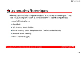 24/12/2015
138
Formation Red Hat, Administration Système II (RH134) alphorm.com™©
Les annuaires électroniques
• On trouve beaucoup d’implémentations d’annuaires électroniques. Tous
ces serveurs implémentent le protocole LDAP ou sont compatibles :
Apache Directory Server,
OpenLDAP,
389 Directory Server (Red hat)
Oracle Directory Server Enterprise Edition, Oracle Internet Directory,
Microsoft Active Directory
Open Directory d'Apple,
 