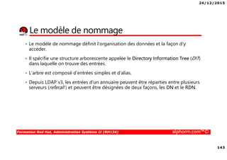 24/12/2015
143
Formation Red Hat, Administration Système II (RH134) alphorm.com™©
Le modèle de nommage
• Le modèle de nommage définit l'organisation des données et la façon d'y
accéder.
• Il spécifie une structure arborescente appelée le Directory Information Tree (DIT)
dans laquelle on trouve des entrées.
• L'arbre est composé d'entrées simples et d'alias.
• Depuis LDAP v3, les entrées d'un annuaire peuvent être réparties entre plusieurs
serveurs (referall ) et peuvent être désignées de deux façons, les DN et le RDN.
 