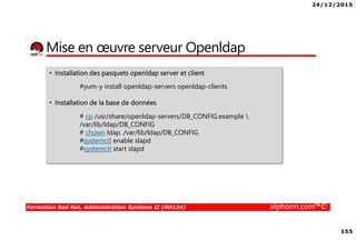 24/12/2015
155
Formation Red Hat, Administration Système II (RH134) alphorm.com™©
Mise en œuvre serveur Openldap
• Installation des pasquets openldap server et client
#yum-y install openldap-servers openldap-clients
• Installation de la base de données
# cp /usr/share/openldap-servers/DB_CONFIG.example 
/var/lib/ldap/DB_CONFIG
# chown ldap. /var/lib/ldap/DB_CONFIG
#systemctl enable slapd
#systemctl start slapd
 