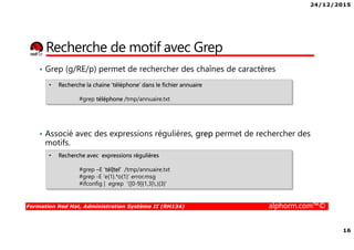 24/12/2015
16
Formation Red Hat, Administration Système II (RH134) alphorm.com™©
Recherche de motif avec Grep
• Grep (g/RE/p) permet de rechercher des chaînes de caractères
• Associé avec des expressions régulières, grep permet de rechercher des
motifs.
• Recherche la chaine ‘téléphone’ dans le fichier annuaire
#grep téléphone /tmp/annuaire.txt
• Recherche avec expressions régulières
#grep –E ‘tél|tel’ /tmp/annuaire.txt
#grep -E 'e{1}.*o{1}' error.msg
#ifconfig | egrep '([0-9]{1,3}.){3}'
 