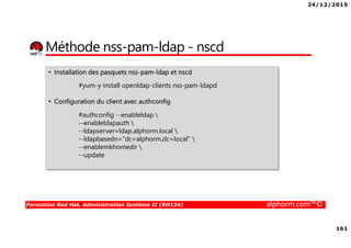 24/12/2015
161
Formation Red Hat, Administration Système II (RH134) alphorm.com™©
Méthode nss-pam-ldap - nscd
• Installation des pasquets nss-pam-ldap et nscd
#yum-y install openldap-clients nss-pam-ldapd
• Configuration du client avec authconfig
#authconfig --enableldap 
--enableldapauth 
--ldapserver=ldap.alphorm.local 
--ldapbasedn="dc=alphorm,dc=local" 
--enablemkhomedir 
--update
 