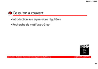 24/12/2015
17
Formation Red Hat, Administration Système II (RH134) alphorm.com™©
Ce qu’on a couvert
• Introduction aux expressions régulières
• Recherche de motif avec Grep
 
