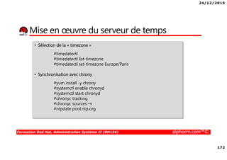 24/12/2015
172
Formation Red Hat, Administration Système II (RH134) alphorm.com™©
Mise en œuvre du serveur de temps
• Sélection de la « timezone »
#timedatectl
#timedatectl list-timezone
#timedatectl set-timezone Europe/Paris
• Synchronisation avec chrony
#yum install -y chrony
#systemctl enable chronyd
#systemctl start chronyd
#chronyc tracking
#chronyc sources –v
#ntpdate pool.ntp.org
 