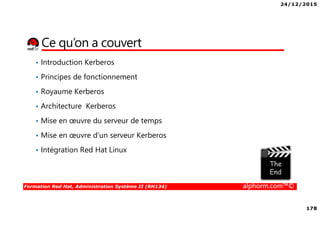 24/12/2015
178
Formation Red Hat, Administration Système II (RH134) alphorm.com™©
Ce qu’on a couvert
• Introduction Kerberos
• Principes de fonctionnement
• Royaume Kerberos
• Architecture Kerberos
• Mise en œuvre du serveur de temps
• Mise en œuvre d’un serveur Kerberos
• Intégration Red Hat Linux
 