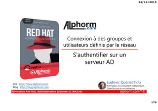 24/12/2015
179
Formation Red Hat, Administration Système II (RH134) alphorm.com™©
Connexion à des groupes et
utilisateurs définis par le réseau
Site : http://www.alphorm.com
Blog : http://blog.alphorm.com
Ludovic Quenec'hdu
Formateur et Consultant indépendant
OpenSource et virtualisation
S'authentifier sur un
serveur AD
 