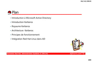 24/12/2015
180
Formation Red Hat, Administration Système II (RH134) alphorm.com™©
Plan
• Introduction à Microsoft Active Directory
• Introduction Kerberos
• Royaume Kerberos
• Architecture Kerberos
• Principes de fonctionnement
• Intégration Red Hat Linux dans AD
 