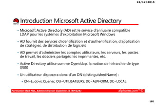 24/12/2015
181
Formation Red Hat, Administration Système II (RH134) alphorm.com™©
Introduction Microsoft Active Directory
• Microsoft Active Directory (AD) est le service d'annuaire compatible
LDAP pour les systèmes d'exploitation Microsoft Windows
• AD fournit des services d'identification et d’authentification, d’application
de stratégies, de distribution de logiciels
• AD permet d’administrer les comptes utilisateurs, les serveurs, les postes
de travail, les dossiers partagés, les imprimantes, etc.
• Active Directory utilise comme Openldap, la notion de hiérarchie de type
X500
• Un utilisateur disposera donc d’un DN (distinguishedName) :
CN=Ludovic Quenec, OU=UTILISATEURS, DC=ALPHORM, DC=LOCAL
 