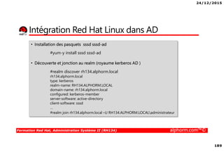 24/12/2015
189
Formation Red Hat, Administration Système II (RH134) alphorm.com™©
Intégration Red Hat Linux dans AD
• Installation des pasquets sssd sssd-ad
#yum-y install sssd sssd-ad
• Découverte et jonction au realm (royaume kerberos AD )
#realm discover rh134.alphorm.local
rh134.alphorm.local
type: kerberos
realm-name: RH134.ALPHORM.LOCAL
domain-name: rh134.alphorm.local
configured: kerberos-member
server-software: active-directory
client-software: sssd
…
#realm join rh134.alphorm.local –U RH134.ALPHORM.LOCALadministrateur
 