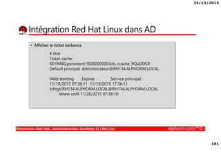 24/12/2015
191
Formation Red Hat, Administration Système II (RH134) alphorm.com™©
Intégration Red Hat Linux dans AD
• Afficher le ticket kerberos
# klist
Ticket cache:
KEYRING:persistent:1828200500:krb_ccache_9QuDDC0
Default principal: Administrateur@RH134.ALPHORM.LOCAL
Valid starting Expires Service principal
11/19/2015 07:36:11 11/19/2015 17:36:11
krbtgt/RH134.ALPHORM.LOCAL@RH134.ALPHORM.LOCAL
renew until 11/26/2015 07:36:10
 