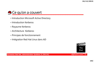 24/12/2015
192
Formation Red Hat, Administration Système II (RH134) alphorm.com™©
Ce qu’on a couvert
• Introduction Microsoft Active Directory
• Introduction Kerberos
• Royaume Kerberos
• Architecture Kerberos
• Principes de fonctionnement
• Intégration Red Hat Linux dans AD
 