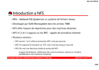 24/12/2015
195
Formation Red Hat, Administration Système II (RH134) alphorm.com™©
Introduction a NFS
• NFS – Network File System est un système de fichiers réseau
• Développé par SUN Microsystem dans les années 1980
• NFS offre l’export de répertoires pour des machines distantes
• NFS V1,2 et 3 s’appuie sur les RPC - appels de procédure distante
• Plusieurs versions :
NFS version 1 et 2 utilise le protocole UDP, n’est pas sécurisé
NFS V3 supporte le transport sur TCP, mais n’est pas toujours sécurisé
NFS V4.x est une réecriture totale du protocole NFS
• Support de Kerberos, chiffrement des communications, reprise sur incident,
parallélisation des transferts (stripping).
 