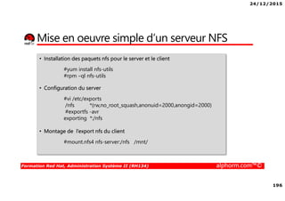 24/12/2015
196
Formation Red Hat, Administration Système II (RH134) alphorm.com™©
Mise en oeuvre simple d’un serveur NFS
• Installation des paquets nfs pour le server et le client
#yum install nfs-utils
#rpm –ql nfs-utils
• Configuration du server
#vi /etc/exports
/nfs *(rw,no_root_squash,anonuid=2000,anongid=2000)
#exportfs -avr
exporting *:/nfs
• Montage de l’export nfs du client
#mount.nfs4 nfs-server:/nfs /mnt/
 