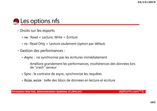 24/12/2015
197
Formation Red Hat, Administration Système II (RH134) alphorm.com™©
Les options nfs
• Droits sur les exports
rw : Read = Lecture, Write = Écriture
ro : Read Only = Lecture seulement (option par défaut)
• Gestion des performances :
Async : ne synchronise pas les écritures immédiatement
• Améliore grandement les performances, incohérences des données lors
de “crash” serveur
Sync : le contraire de async, synchronise les requêtes
Rsize, wsize : taille des blocs de données en lecture et écriture
 