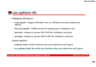 24/12/2015
198
Formation Red Hat, Administration Système II (RH134) alphorm.com™©
Les options nfs
• Mapping utilisateurs :
root_squash : mappe l’utilisateur vers un utilisateur anonyme (option par
défaut)
No_root_squash : n'effectue pas de mapping pour l'utilisateur root
anonuid : indique au serveur NFS l'UID de l'utilisateur anonyme
anongid : indique au serveur NFS le GID de l'utilisateur anonyme
• Autres options :
subtree_check: vérifie l’existence des sous répertoires de l’export
no_subtree_check: Ne vérifie pas l’existence des sous répertoires de l’export
 