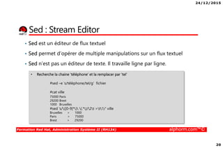 24/12/2015
20
Formation Red Hat, Administration Système II (RH134) alphorm.com™©
Sed : Stream Editor
• Sed est un éditeur de flux textuel
• Sed permet d’opérer de multiple manipulations sur un flux textuel
• Sed n’est pas un éditeur de texte. Il travaille ligne par ligne.
• Recherche la chaine ‘téléphone’ et la remplacer par ‘tel’
#sed –e ‘s/téléphone/tel/g’ fichier
#cat ville
75000 Paris
29200 Brest
1000 Bruxelles
#sed 's/([0-9]*) (.*)/2t >t1/' ville
Bruxelles > 1000
Paris > 75000
Brest > 29200
 
