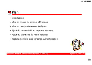 24/12/2015
201
Formation Red Hat, Administration Système II (RH134) alphorm.com™©
Plan
• Introduction
• Mise en œuvre du serveur NFS secure
• Mise en oeuvre du serveur Kerberos
• Ajout du serveur NFS au royaume kerberos
• Ajout du client NFS au realm kerberos
• Test du client nfs avec kerberos authentification
 