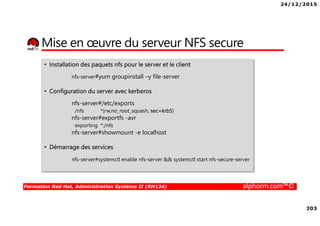 24/12/2015
203
Formation Red Hat, Administration Système II (RH134) alphorm.com™©
Mise en œuvre du serveur NFS secure
• Installation des paquets nfs pour le server et le client
nfs-server#yum groupinstall –y file-server
• Configuration du server avec kerberos
nfs-server#/etc/exports
/nfs *(rw,no_root_squash, sec=krb5)
nfs-server#exportfs -avr
exporting *:/nfs
nfs-server#showmount -e localhost
• Démarrage des services
nfs-server#systemctl enable nfs-server && systemctl start nfs-secure-server
 