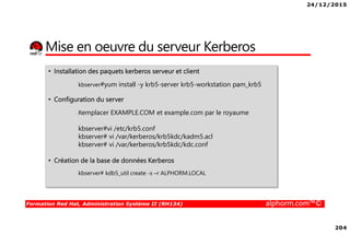 24/12/2015
204
Formation Red Hat, Administration Système II (RH134) alphorm.com™©
Mise en oeuvre du serveur Kerberos
• Installation des paquets kerberos serveur et client
kbserver#yum install -y krb5-server krb5-workstation pam_krb5
• Configuration du server
Remplacer EXAMPLE.COM et example.com par le royaume
kbserver#vi /etc/krb5.conf
kbserver# vi /var/kerberos/krb5kdc/kadm5.acl
kbserver# vi /var/kerberos/krb5kdc/kdc.conf
• Création de la base de données Kerberos
kbserver# kdb5_util create -s –r ALPHORM.LOCAL
 