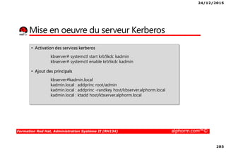 24/12/2015
205
Formation Red Hat, Administration Système II (RH134) alphorm.com™©
Mise en oeuvre du serveur Kerberos
• Activation des services kerberos
kbserver# systemctl start krb5kdc kadmin
kbserver# systemctl enable krb5kdc kadmin
• Ajout des principals
kbserver#kadmin.local
kadmin.local : addprinc root/admin
kadmin.local : addprinc -randkey host/kbserver.alphorm.local
kadmin.local : ktadd host/kbserver.alphorm.local
 
