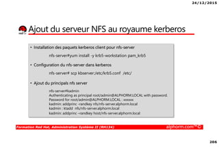 24/12/2015
206
Formation Red Hat, Administration Système II (RH134) alphorm.com™©
Ajout du serveur NFS au royaume kerberos
• Installation des paquets kerberos client pour nfs-server
nfs-server#yum install -y krb5-workstation pam_krb5
• Configuration du nfs-server dans kerberos
nfs-server# scp kbserver:/etc/krb5.conf /etc/
• Ajout du principals nfs server
nfs-server#kadmin
Authenticating as principal root/admin@ALPHORM.LOCAL with password.
Password for root/admin@ALPHORM.LOCAL : xxxxxx
kadmin: addprinc -randkey nfs/nfs-server.alphorm.local
kadmin : ktadd nfs/nfs-server.alphorm.local
kadmin: addprinc –randkey host/nfs-server.alphorm.local
 