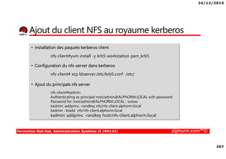 24/12/2015
207
Formation Red Hat, Administration Système II (RH134) alphorm.com™©
Ajout du client NFS au royaume kerberos
• Installation des paquets kerberos client
nfs-client#yum install -y krb5-workstation pam_krb5
• Configuration du nfs-server dans kerberos
nfs-client# scp kbserver:/etc/krb5.conf /etc/
• Ajout du principals nfs server
nfs-client#kadmin
Authenticating as principal root/admin@ALPHORM.LOCAL with password.
Password for root/admin@ALPHORM.LOCAL : xxxxxx
kadmin: addprinc -randkey nfs/nfs-client.alphorm.local
kadmin : ktadd nfs/nfs-client.alphorm.local
kadmin: addprinc -randkey host/nfs-client.alphorm.local
 