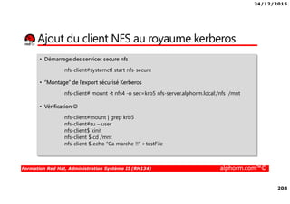 24/12/2015
208
Formation Red Hat, Administration Système II (RH134) alphorm.com™©
Ajout du client NFS au royaume kerberos
• Démarrage des services secure nfs
nfs-client#systemctl start nfs-secure
• “Montage” de l’export sécurisé Kerberos
nfs-client# mount -t nfs4 -o sec=krb5 nfs-server.alphorm.local:/nfs /mnt
• Vérification ☺
nfs-client#mount | grep krb5
nfs-client#su – user
nfs-client$ kinit
nfs-client $ cd /mnt
nfs-client $ echo “Ca marche !!" >testFile
 