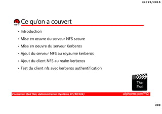 24/12/2015
209
Formation Red Hat, Administration Système II (RH134) alphorm.com™©
Ce qu’on a couvert
• Introduction
• Mise en œuvre du serveur NFS secure
• Mise en oeuvre du serveur Kerberos
• Ajout du serveur NFS au royaume kerberos
• Ajout du client NFS au realm kerberos
• Test du client nfs avec kerberos authentification
 