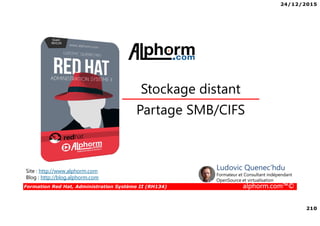 24/12/2015
210
Formation Red Hat, Administration Système II (RH134) alphorm.com™©
Partage SMB/CIFS
Stockage distant
Site : http://www.alphorm.com
Blog : http://blog.alphorm.com
Ludovic Quenec'hdu
Formateur et Consultant indépendant
OpenSource et virtualisation
 