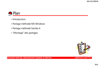 24/12/2015
211
Formation Red Hat, Administration Système II (RH134) alphorm.com™©
Plan
• Introduction
• Partage méthode MS Windows
• Partage méthode Samba 4
• “Montage” des partages
 