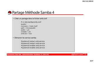 24/12/2015
217
Formation Red Hat, Administration Système II (RH134) alphorm.com™©
Partage Méthode Samba 4
• Créer un partage dans le fichier smb.conf
# vi /etc/samba/smb.conf
[public]
comment = Public Stuff
path = /home/public
public = yes
writable = yes
write list = root
• Démarrer les service samba
#systemctl restart smb.service
#systemctl restart nmb.service
#systemctl enable smb.service
#systemctl enable smb.service
 