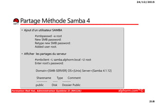 24/12/2015
218
Formation Red Hat, Administration Système II (RH134) alphorm.com™©
Partage Méthode Samba 4
• Ajout d’un utilisateur SAMBA
#smbpasswd –a root
New SMB password:
Retype new SMB password:
Added user root.
• Affciher les partages du serveur
#smbclient –L samba.alphorm.local –U root
Enter root's password:
Domain=[SMB-SERVER] OS=[Unix] Server=[Samba 4.1.12]
Sharename Type Comment
--------- ---- -------
public Disk Dossier Public
 