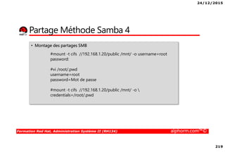24/12/2015
219
Formation Red Hat, Administration Système II (RH134) alphorm.com™©
Partage Méthode Samba 4
• Montage des partages SMB
#mount -t cifs //192.168.1.20/public /mnt/ -o username=root
password:
#vi /root/.pwd
username=root
password=Mot de passe
#mount -t cifs //192.168.1.20/public /mnt/ -o 
credentials=/root/.pwd
 