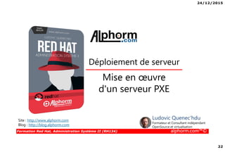 24/12/2015
22
Formation Red Hat, Administration Système II (RH134) alphorm.com™©
Mise en œuvre
d'un serveur PXE
Déploiement de serveur
Site : http://www.alphorm.com
Blog : http://blog.alphorm.com
Ludovic Quenec'hdu
Formateur et Consultant indépendant
OpenSource et virtualisation
 
