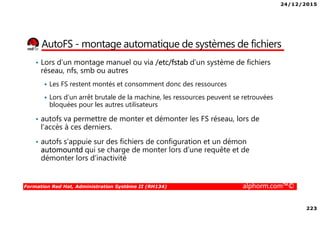 24/12/2015
223
Formation Red Hat, Administration Système II (RH134) alphorm.com™©
AutoFS - montage automatique de systèmes de fichiers
• Lors d’un montage manuel ou via /etc/fstab d’un système de fichiers
réseau, nfs, smb ou autres
Les FS restent montés et consomment donc des ressources
Lors d’un arrêt brutale de la machine, les ressources peuvent se retrouvées
bloquées pour les autres utilisateurs
• autofs va permettre de monter et démonter les FS réseau, lors de
l’accès à ces derniers.
• autofs s’appuie sur des fichiers de configuration et un démon
automountd qui se charge de monter lors d’une requête et de
démonter lors d’inactivité
 