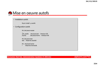 24/12/2015
224
Formation Red Hat, Administration Système II (RH134) alphorm.com™©
Mise en oeuvre autofs
• Installation autofs
#yum install –y autofs
• Configuration autofs
#vi /etc/auto.master
…
/dir_autofs /etc/auto.test --timeout=60
/home /etc/auto.home --timeout=60
#vi /etc/auto.test
test nfsserver:/autofs/
#vi /etc/auto.home
* nfsserver:/home/&
 