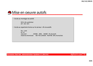 24/12/2015
225
Formation Red Hat, Administration Système II (RH134) alphorm.com™©
Mise en oeuvre autofs
• Accès au montage via autofs
#]# ls /dir_autofs/test
dir1 dir2 dir3
• Accès au repertoire home sur le serveur nfs via autofs
#su – ludo
Df –hT
/dev/sda1 204580 9992 194588 5% /boot/efi
nfsserver:/home/ludo 6817792 2393024 4424768 36% /home/ludo
 