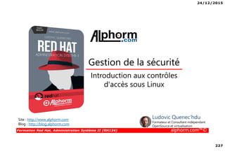 24/12/2015
227
Formation Red Hat, Administration Système II (RH134) alphorm.com™©
Introduction aux contrôles
d'accès sous Linux
Gestion de la sécurité
Site : http://www.alphorm.com
Blog : http://blog.alphorm.com
Ludovic Quenec'hdu
Formateur et Consultant indépendant
OpenSource et virtualisation
 