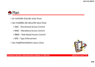 24/12/2015
228
Formation Red Hat, Administration Système II (RH134) alphorm.com™©
Plan
• Le contrôle d’accès sous linux
• Les modèles de sécurité sous linux
DAC - Discretional Access Control
MAC - Mandatory Access Control
RBAC - Role-Based Access Control
DTE – Type Enforcement
• Les implémentations sous Linux
 