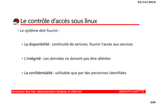 24/12/2015
229
Formation Red Hat, Administration Système II (RH134) alphorm.com™©
Le contrôle d’accès sous linux
• Le système doit fournir :
La disponibilité : continuité de services, fournir l’accès aux services
L’intégrité : Les données ne doivent pas être altérées
La confidentialité : utilisable que par des personnes identifiées
 
