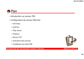 24/12/2015
23
Formation Red Hat, Administration Système II (RH134) alphorm.com™©
Plan
• Introduction au serveur PXE
• Configuration du serveur Red hat :
dnsmasq
Syslinux
Tftp-server
Pxelinux
Mirroir FTP
Activation des services
Installation du client PXE
 