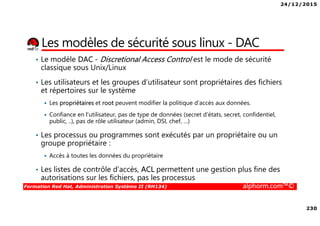 24/12/2015
230
Formation Red Hat, Administration Système II (RH134) alphorm.com™©
Les modèles de sécurité sous linux - DAC
• Le modèle DAC - Discretional Access Control est le mode de sécurité
classique sous Unix/Linux
• Les utilisateurs et les groupes d’utilisateur sont propriétaires des fichiers
et répertoires sur le système
Les propriétaires et root peuvent modifier la politique d’accès aux données.
Confiance en l’utilisateur, pas de type de données (secret d’états, secret, confidentiel,
public, ..), pas de rôle utilisateur (admin, DSI, chef, …)
• Les processus ou programmes sont exécutés par un propriétaire ou un
groupe propriétaire :
Accès à toutes les données du propriétaire
• Les listes de contrôle d’accès, ACL permettent une gestion plus fine des
autorisations sur les fichiers, pas les processus
 
