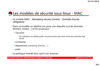 24/12/2015
231
Formation Red Hat, Administration Système II (RH134) alphorm.com™©
Les modèles de sécurité sous linux - MAC
• Le modèle MAC - Mandatory Access Control - Contrôle d’accès
obligatoire
• Dans ce modèle on labélise (on pose une étiquète sur) les données
(fichiers, socket, ..) et les processus :
Top secret
• Un utilisateur accrédité public ne pourra donc pas avoir accès aux données top
secret
Confidentiel
Départements (marketing, direction, …)
public
• La politique interdit tous sauf si on autorise
 