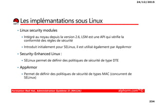 24/12/2015
234
Formation Red Hat, Administration Système II (RH134) alphorm.com™©
Les implémantations sous Linux
• Linux security modules
Intégré au noyau depuis la version 2.6, LSM est une API qui vérifie la
conformité des règles de sécurité
Introduit initialement pour SELinux, il est utilisé également par AppArmor
• Security-Enhanced Linux :
SELinux permet de définir des politiques de sécurité de type DTE
• AppArmor
Permet de définir des politiques de sécurité de types MAC (concurrent de
SELinux)
 