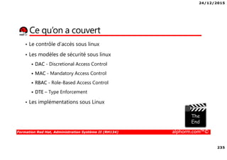 24/12/2015
235
Formation Red Hat, Administration Système II (RH134) alphorm.com™©
Ce qu’on a couvert
• Le contrôle d’accès sous linux
• Les modèles de sécurité sous linux
DAC - Discretional Access Control
MAC - Mandatory Access Control
RBAC - Role-Based Access Control
DTE – Type Enforcement
• Les implémentations sous Linux
 