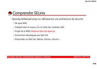 24/12/2015
238
Formation Red Hat, Administration Système II (RH134) alphorm.com™©
Comprendre SELinix
• Security-Enhanced Linux (ou SELinux) est une architecture de sécurité :
De type MAC
Intégrée dans le noyau 2.6.x à l'aide des modules LSM
Projet de la NSA (National Security Agency)
Activement développée par Red Hat
Disponible sur Red hat, Debian, Gentoo, Ubuntu …
 