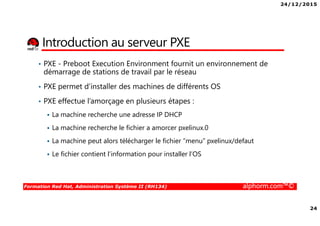 24/12/2015
24
Formation Red Hat, Administration Système II (RH134) alphorm.com™©
Introduction au serveur PXE
• PXE - Preboot Execution Environment fournit un environnement de
démarrage de stations de travail par le réseau
• PXE permet d’installer des machines de différents OS
• PXE effectue l’amorçage en plusieurs étapes :
La machine recherche une adresse IP DHCP
La machine recherche le fichier a amorcer pxelinux.0
La machine peut alors télécharger le fichier “menu” pxelinux/defaut
Le fichier contient l’information pour installer l’OS
 