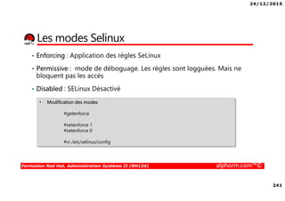24/12/2015
241
Formation Red Hat, Administration Système II (RH134) alphorm.com™©
Les modes Selinux
• Enforcing : Application des règles SeLinux
• Permissive : mode de déboguage. Les règles sont logguées. Mais ne
bloquent pas les accès
• Disabled : SELinux Désactivé
• Modification des modes
#getenforce
#setenforce 1
#setenforce 0
#vi /etc/selinux/config
 